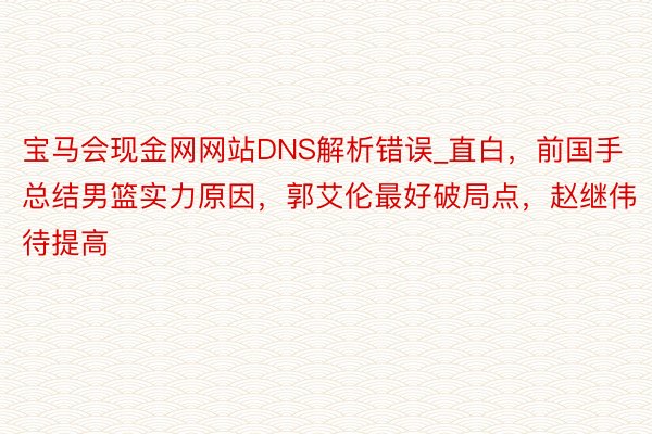 宝马会现金网网站DNS解析错误_直白，前国手总结男篮实力原因，郭艾伦最好破局点，赵继伟待提高