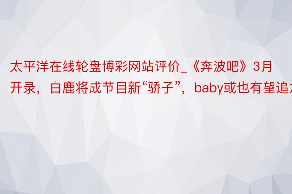 太平洋在线轮盘博彩网站评价_《奔波吧》3月开录，白鹿将成节目新“骄子”，baby或也有望追念