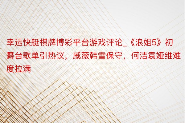 幸运快艇棋牌博彩平台游戏评论_《浪姐5》初舞台歌单引热议，戚薇韩雪保守，何洁袁娅维难度拉满