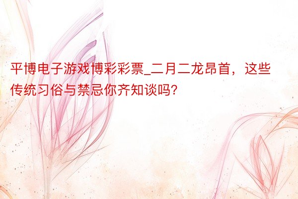 平博电子游戏博彩彩票_二月二龙昂首，这些传统习俗与禁忌你齐知谈吗？