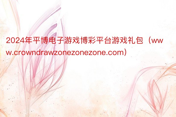2024年平博电子游戏博彩平台游戏礼包（www.crowndrawzonezonezone.com）