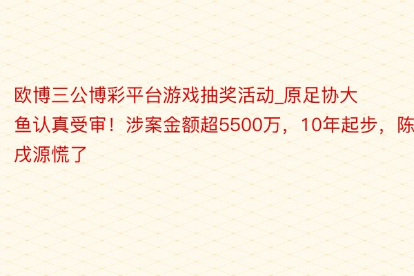 欧博三公博彩平台游戏抽奖活动_原足协大鱼认真受审！涉案金额超5500万，10年起步，陈戌源慌了