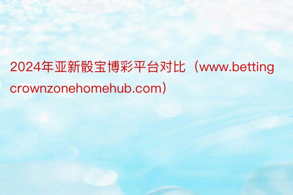 2024年亚新骰宝博彩平台对比（www.bettingcrownzonehomehub.com）