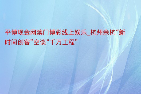 平博现金网澳门博彩线上娱乐_杭州余杭“新时间创客”空谈“千万工程”