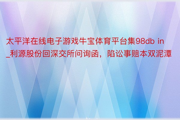 太平洋在线电子游戏牛宝体育平台集98db in_利源股份回深交所问询函，陷讼事赔本双泥潭