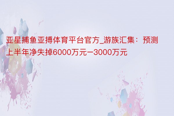 亚星捕鱼亚搏体育平台官方_游族汇集：预测上半年净失掉6000万元–3000万元