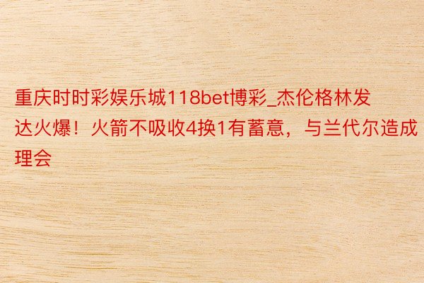重庆时时彩娱乐城118bet博彩_杰伦格林发达火爆！火箭不吸收4换1有蓄意，与兰代尔造成理会