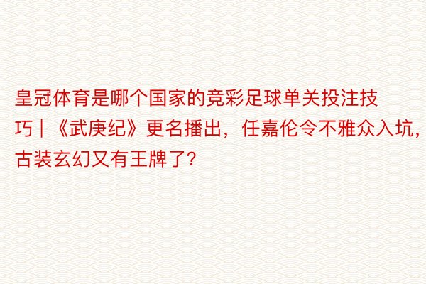 皇冠体育是哪个国家的竞彩足球单关投注技巧 | 《武庚纪》更名播出，任嘉伦令不雅众入坑，古装玄幻又有王牌了？