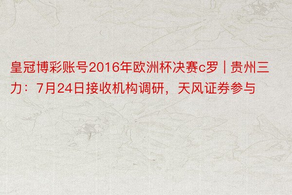 皇冠博彩账号2016年欧洲杯决赛c罗 | 贵州三力：7月24日接收机构调研，天风证券参与