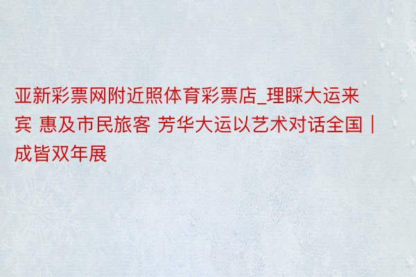 亚新彩票网附近照体育彩票店_理睬大运来宾 惠及市民旅客 芳华大运以艺术对话全国｜成皆双年展
