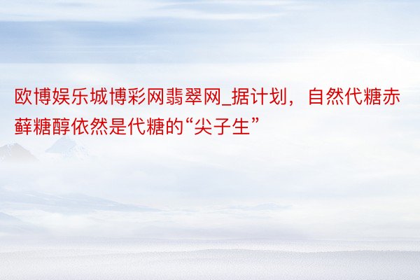 欧博娱乐城博彩网翡翠网_据计划，自然代糖赤藓糖醇依然是代糖的“尖子生”