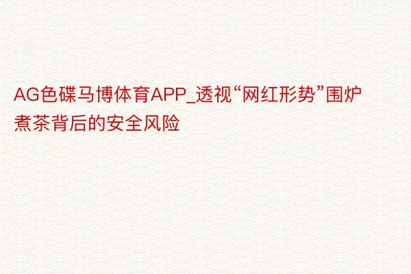 AG色碟马博体育APP_透视“网红形势”围炉煮茶背后的安全风险