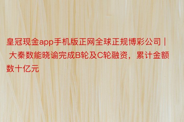 皇冠现金app手机版正网全球正规博彩公司 | 大秦数能晓谕完成B轮及C轮融资，累计金额数十亿元