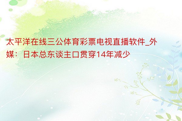 太平洋在线三公体育彩票电视直播软件_外媒：日本总东谈主口贯穿14年减少