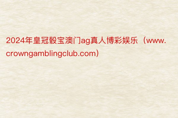 2024年皇冠骰宝澳门ag真人博彩娱乐（www.crowngamblingclub.com）