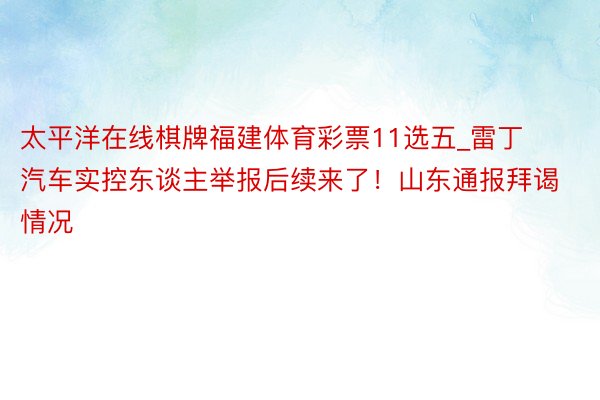 太平洋在线棋牌福建体育彩票11选五_雷丁汽车实控东谈主举报后续来了！山东通报拜谒情况