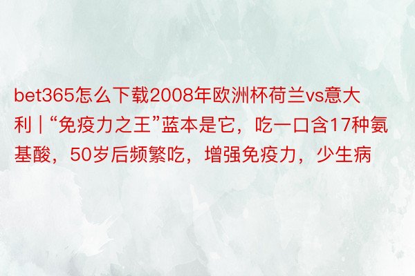 bet365怎么下载2008年欧洲杯荷兰vs意大利 | “免疫力之王”蓝本是它，吃一口含17种氨基酸，50岁后频繁吃，增强免疫力，少生病