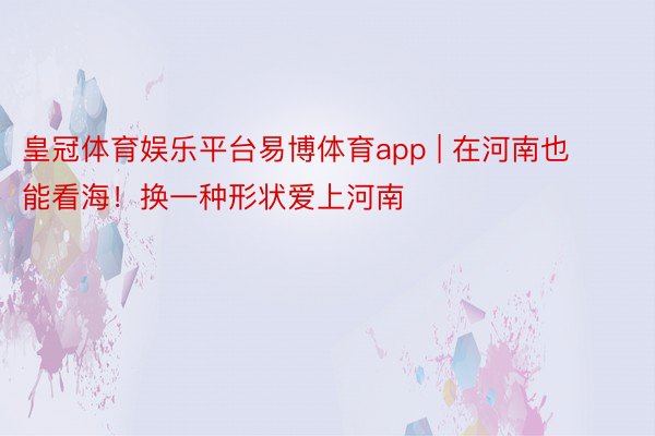 皇冠体育娱乐平台易博体育app | 在河南也能看海！换一种形状爱上河南≋≋