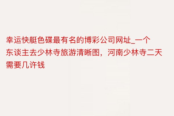 幸运快艇色碟最有名的博彩公司网址_一个东谈主去少林寺旅游清晰图，河南少林寺二天需要几许钱