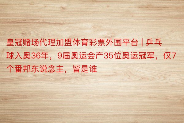 皇冠赌场代理加盟体育彩票外围平台 | 乒乓球入奥36年，9届奥运会产35位奥运冠军，仅7个番邦东说念主，皆是谁