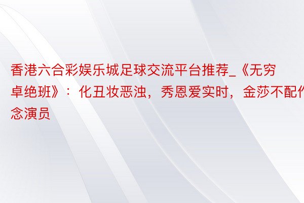香港六合彩娱乐城足球交流平台推荐_《无穷卓绝班》：化丑妆恶浊，秀恩爱实时，金莎不配作念演员