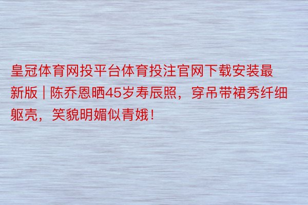 皇冠体育网投平台体育投注官网下载安装最新版 | 陈乔恩晒45岁寿辰照，穿吊带裙秀纤细躯壳，笑貌明媚似青娥！
