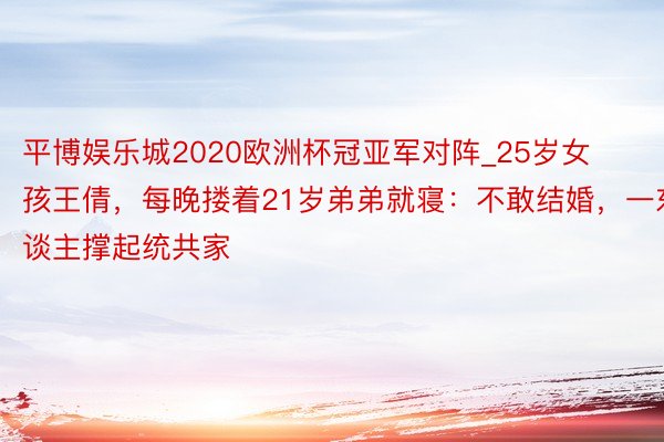平博娱乐城2020欧洲杯冠亚军对阵_25岁女孩王倩，每晚搂着21岁弟弟就寝：不敢结婚，一东谈主撑起统共家