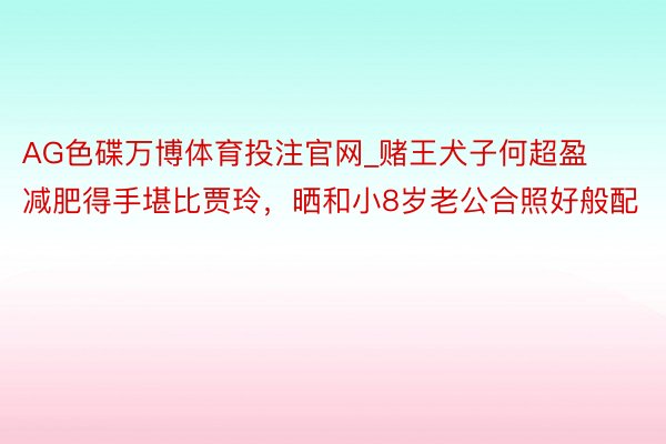AG色碟万博体育投注官网_赌王犬子何超盈减肥得手堪比贾玲，晒和小8岁老公合照好般配
