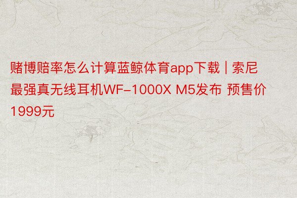 赌博赔率怎么计算蓝鲸体育app下载 | 索尼最强真无线耳机WF-1000X M5发布 预售价1999元