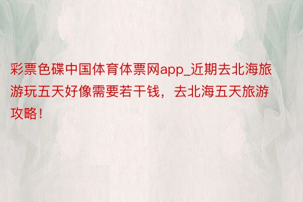 彩票色碟中国体育体票网app_近期去北海旅游玩五天好像需要若干钱，去北海五天旅游攻略！