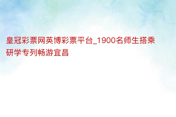 皇冠彩票网英博彩票平台_1900名师生搭乘研学专列畅游宜昌