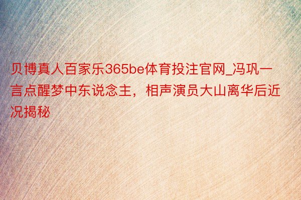 贝博真人百家乐365be体育投注官网_冯巩一言点醒梦中东说念主，相声演员大山离华后近况揭秘