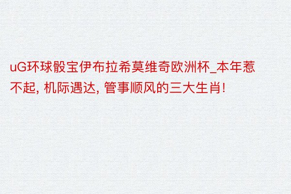 uG环球骰宝伊布拉希莫维奇欧洲杯_本年惹不起, 机际遇达, 管事顺风的三大生肖!
