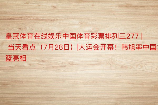 皇冠体育在线娱乐中国体育彩票排列三277 | 当天看点（7月28日）|大运会开幕！韩旭率中国女篮亮相