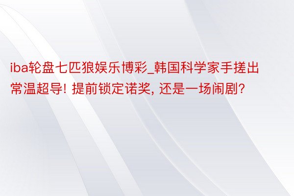 iba轮盘七匹狼娱乐博彩_韩国科学家手搓出常温超导! 提前锁定诺奖, 还是一场闹剧?