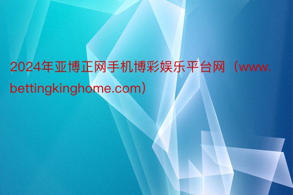 2024年亚博正网手机博彩娱乐平台网（www.bettingkinghome.com）