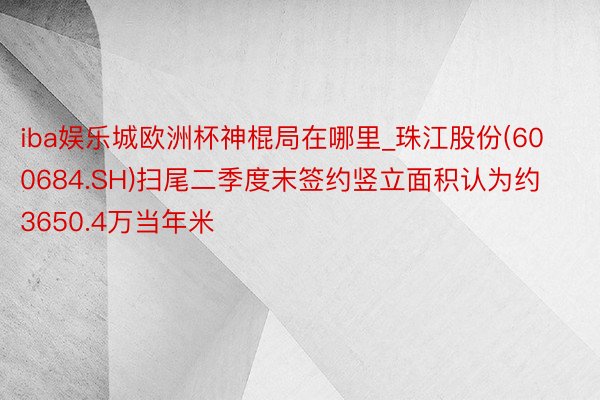 iba娱乐城欧洲杯神棍局在哪里_珠江股份(600684.SH)扫尾二季度末签约竖立面积认为约3650.4万当年米