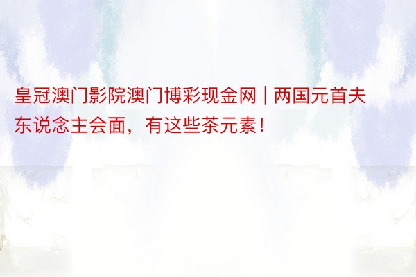 皇冠澳门影院澳门博彩现金网 | 两国元首夫东说念主会面，有这些茶元素！