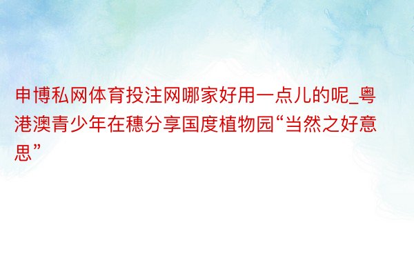 申博私网体育投注网哪家好用一点儿的呢_粤港澳青少年在穗分享国度植物园“当然之好意思”