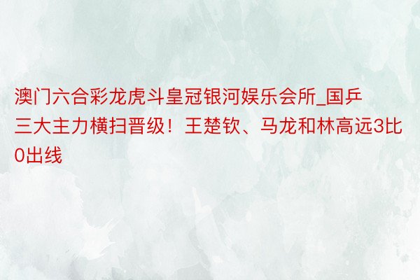 澳门六合彩龙虎斗皇冠银河娱乐会所_国乒三大主力横扫晋级！王楚钦、马龙和林高远3比0出线
