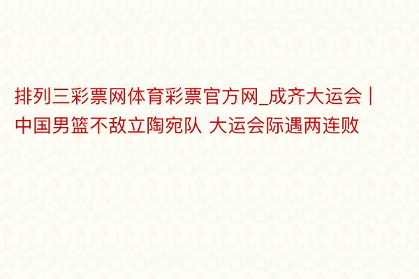 排列三彩票网体育彩票官方网_成齐大运会 | 中国男篮不敌立陶宛队 大运会际遇两连败