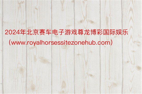 2024年北京赛车电子游戏尊龙博彩国际娱乐（www.royalhorsessitezonehub.com）