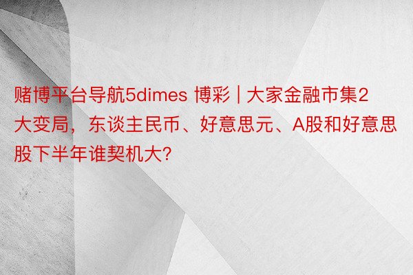 赌博平台导航5dimes 博彩 | 大家金融市集2大变局，东谈主民币、好意思元、A股和好意思股下半年谁契机大？