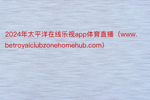 2024年太平洋在线乐视app体育直播（www.betroyalclubzonehomehub.com）
