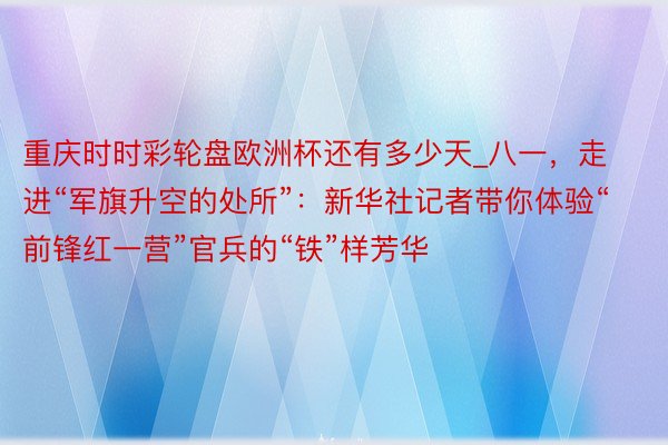 重庆时时彩轮盘欧洲杯还有多少天_八一，走进“军旗升空的处所”：新华社记者带你体验“前锋红一营”官兵的“铁”样芳华