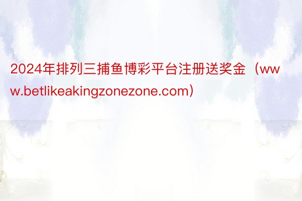 2024年排列三捕鱼博彩平台注册送奖金（www.betlikeakingzonezone.com）