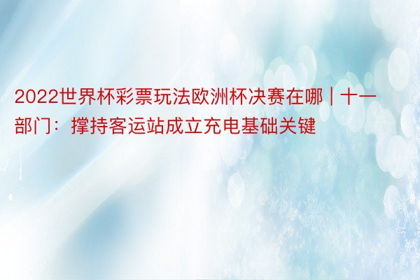 2022世界杯彩票玩法欧洲杯决赛在哪 | 十一部门：撑持客运站成立充电基础关键