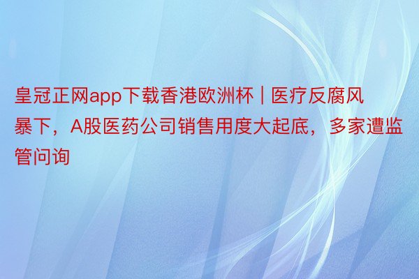 皇冠正网app下载香港欧洲杯 | 医疗反腐风暴下，A股医药公司销售用度大起底，多家遭监管问询