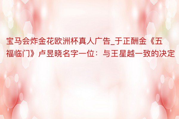 宝马会炸金花欧洲杯真人广告_于正酬金《五福临门》卢昱晓名字一位：与王星越一致的决定