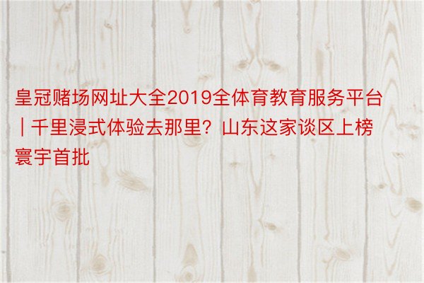 皇冠赌场网址大全2019全体育教育服务平台 | 千里浸式体验去那里？山东这家谈区上榜寰宇首批